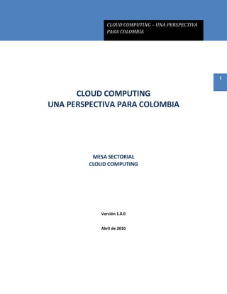CLOUD COMPUTING – UNA PERSPECTIVA
PARA COLOMBIA
1
CLOUD COMPUTING
UNA PERSPECTIVA PARA COLOMBIA
MESA SECTORIAL
CLOUD COMPUTING
Versión 1.0.0
Abril de 2010
 