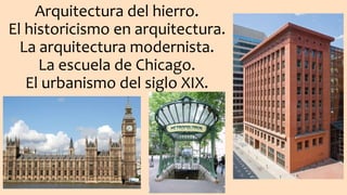 Arquitectura del hierro.
El historicismo en arquitectura.
La arquitectura modernista.
La escuela de Chicago.
El urbanismo del siglo XIX.
 
