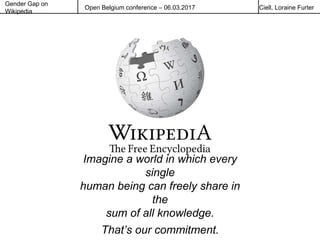 Gender Gap on
Wikipedia
Open Belgium conference – 06.03.2017 Ciell, Loraine Furter
Imagine a world in which every
single
human being can freely share in
the
sum of all knowledge.
That’s our commitment.
 