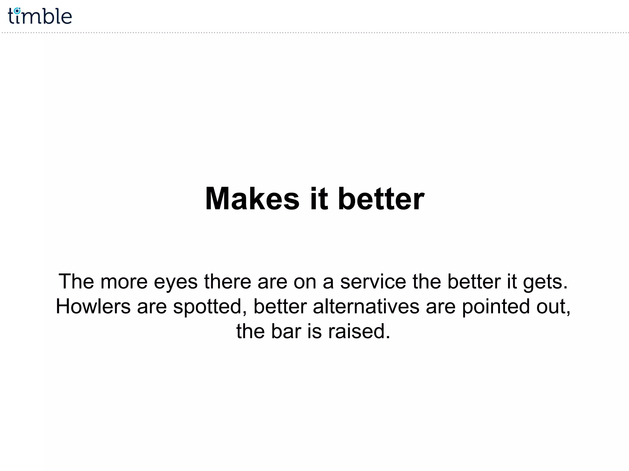Makes it better
The more eyes there are on a service the better it gets.
Howlers are spotted, better alternatives are pointed out,
the bar is raised.
 