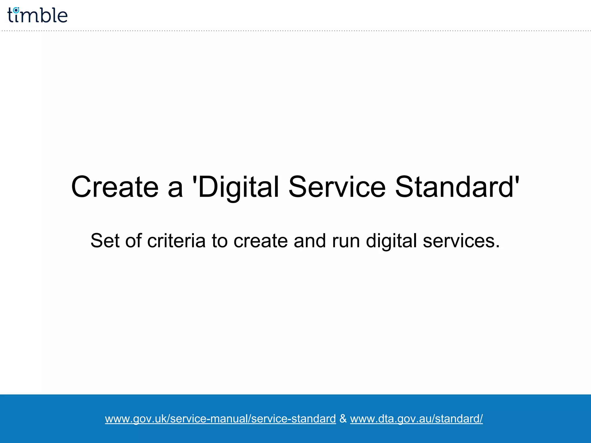 www.gov.uk/service-manual/service-standard & www.dta.gov.au/standard/
Create a 'Digital Service Standard'
Set of criteria to create and run digital services.
 