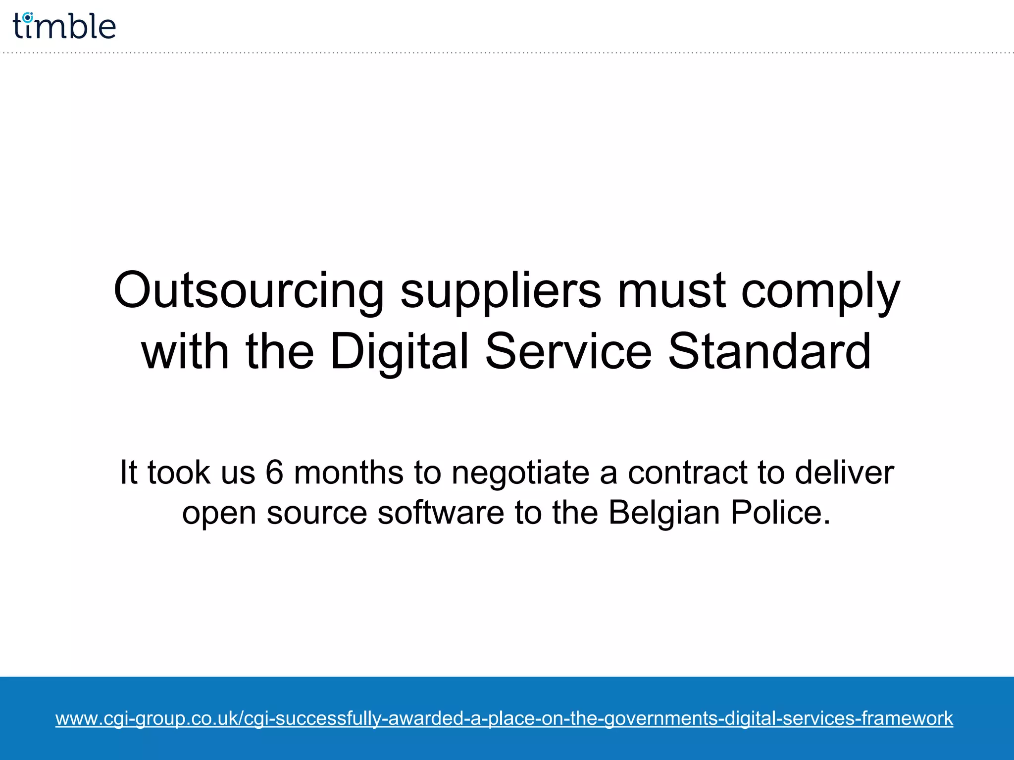 www.cgi-group.co.uk/cgi-successfully-awarded-a-place-on-the-governments-digital-services-framework
Outsourcing suppliers must comply
with the Digital Service Standard
It took us 6 months to negotiate a contract to deliver
open source software to the Belgian Police.
 