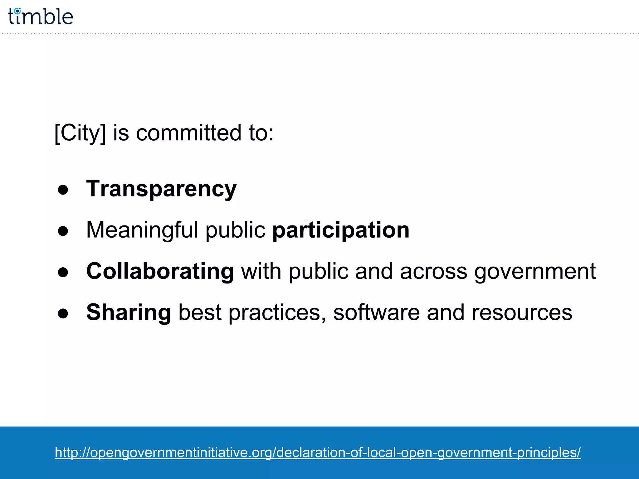[City] is committed to:
● Transparency
● Meaningful public participation
● Collaborating with public and across government
● Sharing best practices, software and resources
http://opengovernmentinitiative.org/declaration-of-local-open-government-principles/
 