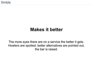 Makes it better
The more eyes there are on a service the better it gets.
Howlers are spotted, better alternatives are pointed out,
the bar is raised.
 