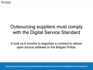 www.cgi-group.co.uk/cgi-successfully-awarded-a-place-on-the-governments-digital-services-framework
Outsourcing suppliers must comply
with the Digital Service Standard
It took us 6 months to negotiate a contract to deliver
open source software to the Belgian Police.
 