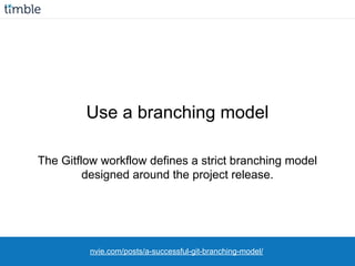 The Gitflow workflow defines a strict branching model
designed around the project release.
Use a branching model
nvie.com/posts/a-successful-git-branching-model/
 