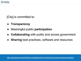 [City] is committed to:
● Transparency
● Meaningful public participation
● Collaborating with public and across government
● Sharing best practices, software and resources
http://opengovernmentinitiative.org/declaration-of-local-open-government-principles/
 