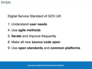 Digital Service Standard of GOV.UK:
1. Understand user needs
4. Use agile methods
5. Iterate and improve frequently
8. Make all new source code open
9. Use open standards and common platforms
www.gov.uk/service-manual/service-standard
 