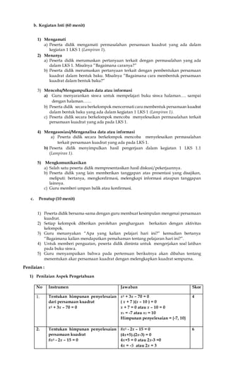 b. Kegiatan Inti (60 menit)
1) Mengamati
a) Peserta didik mengamati permasalahan persamaan kuadrat yang ada dalam
kegiatan 1 LKS 1 (Lampiran 1).
2) Menanya
a) Peserta didik merumuskan pertanyaan terkait dengan permasalahan yang ada
dalam LKS 1. Misalnya ”Bagaimana caranya?”
b) Peserta didik merumuskan pertanyaan terkait dengan pembentukan persamaan
kuadrat dalam bentuk baku. Misalnya ”Bagaimana cara membentuk persamaan
kuadrat dalam bentuk baku?”
3) Mencoba/Mengumpulkan data atau informasi
a) Guru menyarankan siswa untuk mempelajari buku siswa halaman…. sampai
dengan halaman……
b) Peserta didik secara berkelompok mencermati cara membentuk persamaan kuadrat
dalam bentuk baku yang ada dalam kegiatan 1 LKS 1 (Lampiran 1).
c) Peserta didik secara berkelompok mencoba menyelesaikan permasalahan terkait
persamaan kuadrat yang ada pada LKS 1.
4) Mengasosiasi/Menganalisa data atau informasi
a) Peserta didik secara berkelompok mencoba menyelesaikan permasalahan
terkait persamaan kuadrat yang ada pada LKS 1.
b) Peserta didik menyimpulkan hasil pengerjaan dalam kegiatan 1 LKS 1.1
(Lampiran 1).
5) Mengkomunikasikan
a) Salah satu peserta didik mempresentasikan hasil diskusi/pekerjaannya.
b) Peserta didik yang lain memberikan tanggapan atas presentasi yang disajikan,
meliputi: bertanya, mengkonfirmasi, melengkapi informasi ataupun tanggapan
lainnya.
c) Guru memberi umpan balik atau konfirmasi.
c. Penutup (10 menit)
1) Peserta didik bersama-sama dengan guru membuat kesimpulan mengenai persamaan
kuadrat.
2) Setiap kelompok diberikan perolehan penghargaan berkaitan dengan aktivitas
kelompok.
3) Guru menanyakan “Apa yang kalian pelajari hari ini?” kemudian bertanya
“Bagaimana kalian mendapatkan pemahaman tentang pelajaran hari ini?”.
4) Untuk memberi penguatan, peserta didik diminta untuk mengerjakan soal latihan
pada buku siswa.
5) Guru menyampaikan bahwa pada pertemuan berikutnya akan dibahas tentang
menentukan akar persamaan kuadrat dengan melengkapkan kuadrat sempurna.
Penilaian :
1) Penilaian Aspek Pengetahuan
No Instrumen Jawaban Skor
1. Tentukan himpunan penyelesaian
dari persamaan kuadrat
x2 + 3x – 70 = 0
x2 + 3x – 70 = 0
( x + 7 )(x – 10 ) = 0
x + 7 = 0 atau x – 10 = 0
x1 = -7 atau x2 = 10
Himpunan penyelesaian = {-7, 10}
4
2. Tentukan himpunan penyelesaian
persamaan kuadrat
8x2 - 2x – 15 = 0
8x2 - 2x – 15 = 0
(4x+5).(2x-3) = 0
4x+5 = 0 atau 2x-3 =0
4x = -5 atau 2x = 3
6
 