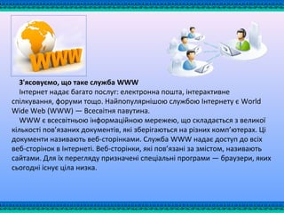 З'ясовуємо, що таке служба WWW
Інтернет надає багато послуг: електронна пошта, інтерактивне
спілкування, форуми тощо. Найпопулярнішою службою Інтернету є World
Wide Web (WWW) — Всесвітня павутина.
WWW є всесвітньою інформаційною мережею, що складається з великої
кількості пов’язаних документів, які зберігаються на різних комп’ютерах. Ці
документи називають веб-сторінками. Служба WWW надає доступ до всіх
веб-сторінок в Інтернеті. Веб-сторінки, які пов’язані за змістом, називають
сайтами. Для їх перегляду призначені спеціальні програми — браузери, яких
сьогодні існує ціла низка.
 