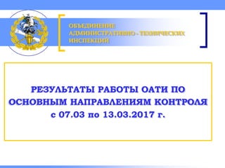 Объединение административно-технических инспекций
РЕЗУЛЬТАТЫ РАБОТЫ ОАТИ ПО
ОСНОВНЫМ НАПРАВЛЕНИЯМ КОНТРОЛЯ
с 07.03 по 13.03.2017 г.
ОБЪЕДИНЕНИЕ
АДМИНИСТРАТИВНО - ТЕХНИЧЕСКИХ
ИНСПЕКЦИЙ
 