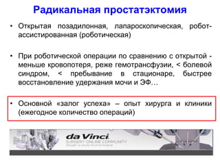 • Открытая позадилонная, лапароскопическая, робот-
ассистированная (роботическая)
• При роботической операции по сравнению с открытой -
меньше кровопотеря, реже гемотрансфузии, < болевой
синдром, < пребывание в стационаре, быстрее
восстановление удержания мочи и ЭФ…
• Основной «залог успеха» – опыт хирурга и клиники
(ежегодное количество операций)
Радикальная простатэктомия
 