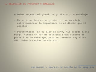 PACKAGING – PROCESO DE DISEÑO DE UN EMBALAJE
1. SELECCIÓN DE PRODUCTO Y EMBALAJE
- Debes empezar eligiendo un producto o un embalaje.
- Es un error buscar un producto o un embalaje
extravagantes: lo importante es el diseño que tú
aportes.
- Documentarse: En el blog de EPVA, “La cuerda floja
blog”, tienes un PDF de referencia con cientos de
plantillas de embalaje, pero en Internet hay miles
más. Deberías echar un vistazo.
 