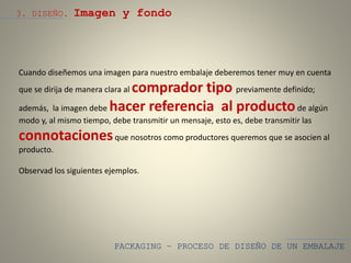 PACKAGING – PROCESO DE DISEÑO DE UN EMBALAJE
3. DISEÑO. Imagen y fondo
Cuando diseñemos una imagen para nuestro embalaje deberemos tener muy en cuenta
que se dirija de manera clara al comprador tipo previamente definido;
además, la imagen debe hacer referencia al productode algún
modo y, al mismo tiempo, debe transmitir un mensaje, esto es, debe transmitir las
connotacionesque nosotros como productores queremos que se asocien al
producto.
Observad los siguientes ejemplos.
 