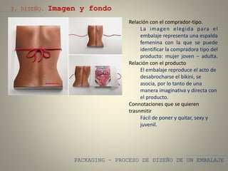PACKAGING – PROCESO DE DISEÑO DE UN EMBALAJE
3. DISEÑO. Imagen y fondo
Relación con el comprador-tipo.
La imagen elegida para el
embalaje representa una espalda
femenina con la que se puede
identificar la compradora tipo del
producto: mujer joven – adulta.
Relación con el producto
El embalaje reproduce el acto de
desabrocharse el bikini, se
asocia, por lo tanto de una
manera imaginativa y directa con
el producto.
Connotaciones que se quieren
trasnmitir
Fácil de poner y quitar, sexy y
juvenil.
 
