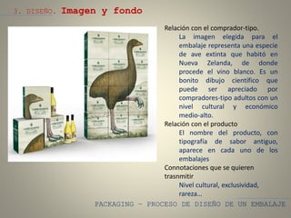 PACKAGING – PROCESO DE DISEÑO DE UN EMBALAJE
3. DISEÑO. Imagen y fondo
Relación con el comprador-tipo.
La imagen elegida para el
embalaje representa una especie
de ave extinta que habitó en
Nueva Zelanda, de donde
procede el vino blanco. Es un
bonito dibujo científico que
puede ser apreciado por
compradores-tipo adultos con un
nivel cultural y económico
medio-alto.
Relación con el producto
El nombre del producto, con
tipografía de sabor antiguo,
aparece en cada uno de los
embalajes
Connotaciones que se quieren
trasnmitir
Nivel cultural, exclusividad,
rareza…
 
