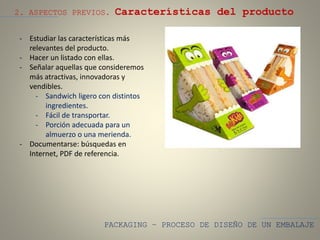 PACKAGING – PROCESO DE DISEÑO DE UN EMBALAJE
2. ASPECTOS PREVIOS. Características del producto
- Estudiar las características más
relevantes del producto.
- Hacer un listado con ellas.
- Señalar aquellas que consideremos
más atractivas, innovadoras y
vendibles.
- Sandwich ligero con distintos
ingredientes.
- Fácil de transportar.
- Porción adecuada para un
almuerzo o una merienda.
- Documentarse: búsquedas en
Internet, PDF de referencia.
 