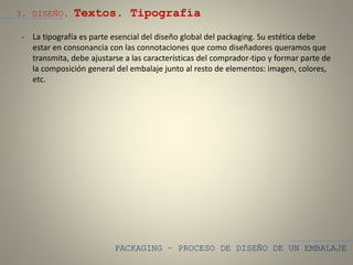 PACKAGING – PROCESO DE DISEÑO DE UN EMBALAJE
3. DISEÑO. Textos. Tipografía
- La tipografía es parte esencial del diseño global del packaging. Su estética debe
estar en consonancia con las connotaciones que como diseñadores queramos que
transmita, debe ajustarse a las características del comprador-tipo y formar parte de
la composición general del embalaje junto al resto de elementos: imagen, colores,
etc.
 