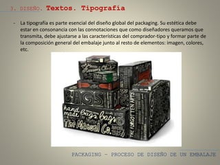 PACKAGING – PROCESO DE DISEÑO DE UN EMBALAJE
3. DISEÑO. Textos. Tipografía
- La tipografía es parte esencial del diseño global del packaging. Su estética debe
estar en consonancia con las connotaciones que como diseñadores queramos que
transmita, debe ajustarse a las características del comprador-tipo y formar parte de
la composición general del embalaje junto al resto de elementos: imagen, colores,
etc.
 