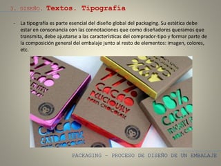 PACKAGING – PROCESO DE DISEÑO DE UN EMBALAJE
3. DISEÑO. Textos. Tipografía
- La tipografía es parte esencial del diseño global del packaging. Su estética debe
estar en consonancia con las connotaciones que como diseñadores queramos que
transmita, debe ajustarse a las características del comprador-tipo y formar parte de
la composición general del embalaje junto al resto de elementos: imagen, colores,
etc.
 