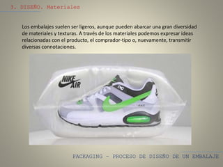 PACKAGING – PROCESO DE DISEÑO DE UN EMBALAJE
3. DISEÑO. Materiales
Los embalajes suelen ser ligeros, aunque pueden abarcar una gran diversidad
de materiales y texturas. A través de los materiales podemos expresar ideas
relacionadas con el producto, el comprador-tipo o, nuevamente, transmitir
diversas connotaciones.
 