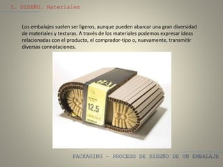 PACKAGING – PROCESO DE DISEÑO DE UN EMBALAJE
3. DISEÑO. Materiales
Los embalajes suelen ser ligeros, aunque pueden abarcar una gran diversidad
de materiales y texturas. A través de los materiales podemos expresar ideas
relacionadas con el producto, el comprador-tipo o, nuevamente, transmitir
diversas connotaciones.
 