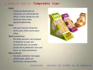 PACKAGING – PROCESO DE DISEÑO DE UN EMBALAJE
2. ASPECTOS PREVIOS. Comprador tipo
- Edad:
- Producto destinado al
almuerzo o la merienda de
niños y niñas desde los seis
hasta los doce años
aproximadamente.
- Sexo:
- Hay que hacerlo atractivo
tanto para niños como para
niñas.
- Nivel económico:
- No debe parecer caro porque
el objetivo es que sea
consumido por un amplio
sector de la población sea cual
fuere su nivel económico.
- Nivel cultural:
- No debe contener mensajes
sofisticados, debe ser
fácilmente comprensible.
 