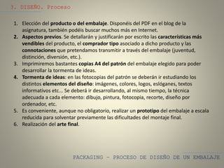 PACKAGING – PROCESO DE DISEÑO DE UN EMBALAJE
3. DISEÑO. Proceso
1. Elección del producto o del embalaje. Disponéis del PDF en el blog de la
asignatura, también podéis buscar muchos más en Internet.
2. Aspectos previos. Se detallarán y justificarán por escrito las características más
vendibles del producto, el comprador tipo asociado a dicho producto y las
connotaciones que pretendamos transmitir a través del embalaje (juventud,
distinción, diversión, etc.).
3. Imprimiremos bastantes copias A4 del patrón del embalaje elegido para poder
desarrollar la tormenta de ideas.
4. Tormenta de ideas: en las fotocopias del patrón se deberán ir estudiando los
distintos elementos del diseño: imágenes, colores, logos, eslóganes, textos
informativos etc... Se deberá ir desarrollando, al mismo tiempo, la técnica
adecuada a cada elemento: dibujo, pintura, fotocopia, recorte, diseño por
ordenador, etc.
5. Es conveniente, aunque no obligatorio, realizar un prototipo del embalaje a escala
reducida para solventar previamente las dificultades del montaje final.
6. Realización del arte final.
 