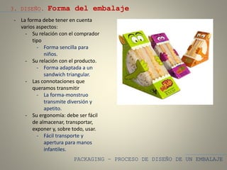 PACKAGING – PROCESO DE DISEÑO DE UN EMBALAJE
3. DISEÑO. Forma del embalaje
- La forma debe tener en cuenta
varios aspectos:
- Su relación con el comprador
tipo
- Forma sencilla para
niños.
- Su relación con el producto.
- Forma adaptada a un
sandwich triangular.
- Las connotaciones que
queramos transmitir
- La forma-monstruo
transmite diversión y
apetito.
- Su ergonomía: debe ser fácil
de almacenar, transportar,
exponer y, sobre todo, usar.
- Fácil transporte y
apertura para manos
infantiles.
 