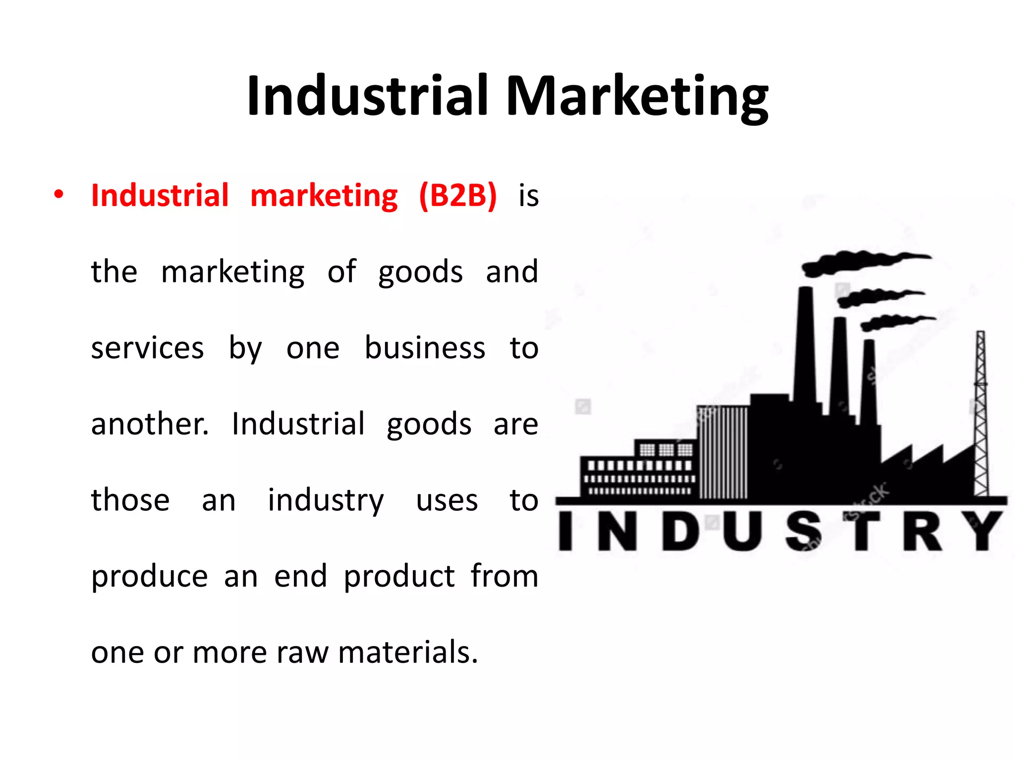 Industrial Marketing
• Industrial marketing (B2B) is
the marketing of goods and
services by one business to
another. Industrial goods are
those an industry uses to
produce an end product from
one or more raw materials.