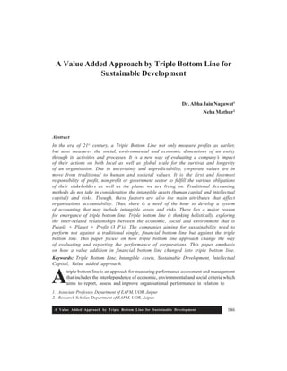 A Value Added Approach by Triple Bottom Line for Sustainable Development 146
1. Associate Professor, Department of EAFM, UOR, Jaipur
2. Research Scholar, Department of EAFM, UOR, Jaipur.
A
A Value Added Approach by Triple Bottom Line for
Sustainable Development
Dr. Abha Jain Nagawat1
Neha Mathur2
Abstract
In the era of 21st
century, a Triple Bottom Line not only measure profits as earlier,
but also measures the social, environmental and economic dimensions of an entity
through its activities and processes. It is a new way of evaluating a company’s impact
of their actions on both local as well as global scale for the survival and longevity
of an organisation. Due to uncertainty and unpredictability, corporate values are in
move from traditional to human and societal values. It is the first and foremost
responsibility of profit, non-profit or government sector to fulfill the various obligations
of their stakeholders as well as the planet we are living on. Traditional Accounting
methods do not take in consideration the intangible assets (human capital and intellectual
capital) and risks. Though, these factors are also the main attributes that affect
organisations accountability. Thus, there is a need of the hour to develop a system
of accounting that may include intangible assets and risks. There lies a major reason
for emergence of triple bottom line. Triple bottom line is thinking holistically, exploring
the inter-related relationships between the economic, social and environment that is
People + Planet + Profit (3 P’s). The companies aiming for sustainability need to
perform not against a traditional single, financial bottom line but against the triple
bottom line. This paper focuse on how triple bottom line approach change the way
of evaluating and reporting the performance of corporations. This paper emphasis
on how a value addition in financial bottom line changed into triple bottom line.
Keywords: Triple Bottom Line, Intangible Assets, Sustainable Development, Intellectual
Capital, Value added approach.
triple bottom line is an approach for measuring performance assessment and management
that includes the interdependence of economic, environmental and social criteria which
aims to report, assess and improve organisational performance in relation to
 