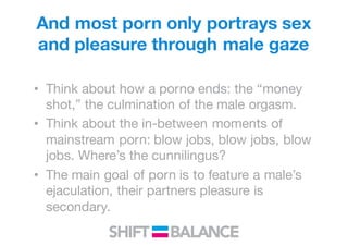 • Think about how a porno ends: the “money
shot,” the culmination of the male orgasm.
• Think about the in-between moments of
mainstream porn: blow jobs, blow jobs, blow
jobs. Where’s the cunnilingus?
• The main goal of porn is to feature a male’s
ejaculation, their partners pleasure is
secondary.
And most porn only portrays sex
and pleasure through male gaze
 