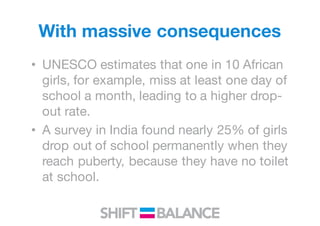 With massive consequences
• UNESCO estimates that one in 10 African
girls, for example, miss at least one day of
school a month, leading to a higher drop-
out rate.
• A survey in India found nearly 25% of girls
drop out of school permanently when they
reach puberty, because they have no toilet
at school.
 