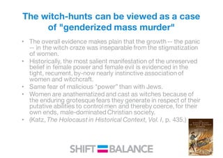 The witch-hunts can be viewed as a case
of "genderized mass murder"
• The overall evidence makes plain that the growth -- the panic
-- in the witch craze was inseparable from the stigmatization
of women.
• Historically, the most salient manifestation of the unreserved
belief in female power and female evil is evidenced in the
tight, recurrent, by-now nearly instinctive association of
women and witchcraft.
• Same fear of malicious "power” than with Jews.
• Women are anathematized and cast as witches because of
the enduring grotesque fears they generate in respect of their
putative abilities to control men and thereby coerce, for their
own ends, male-dominated Christian society.
• (Katz, The Holocaust in Historical Context, Vol. I, p. 435.)
 