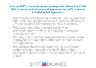 A study of 50 of the most popular pornographic videos found that
88% of scenes included physical aggression and 48% of scenes
included verbal aggression.
• The researchers observed a total of 3,376 aggressive
acts, including gagging in 54% of scenes, choking in
27% of scenes and spanking in 75% of scenes.
• They also found that the aggression was
overwhelmingly – in 94% of incidents – directed
towards women.
• Not only that; in almost every instance, women were
portrayed as though they either didn’t mind or liked
the aggression.
• This echoes Hardwood’s claim to me that female
performers are required to look like they enjoy
whatever is done to them – even when they’re in a lot
of pain.
 