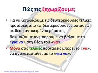 Πώς τις ξεχωρίζουμε;
• Για να ξεχωρίζουμε τις δευτερεύουσες τελικές
προτάσεις από τις δευτερεύουσες προτάσεις
σε θέση αντικειμένου ρήματος,
δοκιμάζουμε αν μπορούμε να βάλουμε το
«για να» στη θέση του «να».
• Μόνο στις τελικές προτάσεις μπορεί το «να»,
να αντικατασταθεί με το «για να».
Επιμέλεια: Χρήστος Χαρμπής http://e-taksh.blogspot.gr σελ.15
 