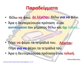 Παραδείγματα
• Θέλω να φάω.
• Άρα η δευτερεύουσα πρόταση είναι
αντικείμενο του ρήματος θέλω και όχι τελική .
• Πήγε να φέρει τα τετράδιά του.
• Άρα η δευτερεύουσα πρόταση είναι τελική.
Δε λέγεται: Θέλω για να φάω.
Λέγεται:
Πήγε για να φέρει τα τετράδιά του.
Γιάννης Φερεντίνος
Επιμέλεια: Χρήστος Χαρμπής http://e-taksh.blogspot.gr σελ.16
 