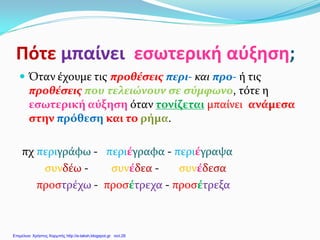 Πότε μπαίνει εσωτερική αύξηση;
 Όταν έχουμε τις προθέσεις περι- και προ- ή τις
προθέσεις που τελειώνουν σε σύμφωνο, τότε η
εσωτερική αύξηση όταν τονίζεται μπαίνει ανάμεσα
στην πρόθεση και το ρήμα.
πχ περιγράφω - περιέγραφα - περιέγραψα
συνδέω - συνέδεα - συνέδεσα
προστρέχω - προσέτρεχα - προσέτρεξα
Επιμέλεια: Χρήστος Χαρμπής http://e-taksh.blogspot.gr σελ.26
 