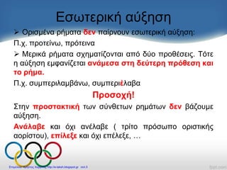 Εσωτερική αύξηση
 Ορισμένα ρήματα δεν παίρνουν εσωτερική αύξηση:
Π.χ. προτείνω, πρότεινα
 Μερικά ρήματα σχηματίζονται από δύο προθέσεις. Τότε
η αύξηση εμφανίζεται ανάμεσα στη δεύτερη πρόθεση και
το ρήμα.
Π.χ. συμπεριλαμβάνω, συμπεριέλαβα
Προσοχή!
Στην προστακτική των σύνθετων ρημάτων δεν βάζουμε
αύξηση.
Ανάλαβε και όχι ανέλαβε ( τρίτο πρόσωπο οριστικής
αορίστου), επίλεξε και όχι επέλεξε, …
Επιμέλεια: Χρήστος Χαρμπής http://e-taksh.blogspot.gr σελ.5
 