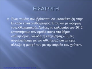  Ένας τομέας που βρίσκεται σε υποανάπτυξη στην
Ελλάδα είναι ο αθλητισμός. Έτσι και με αφορμή
τους Ολυμπιακούς Αγώνες το καλοκαίρι του 2012
εργαστήκαμε σαν ομάδα πάνω στο θέμα:
«αθλητισμός: ιδεώδες ή επιχείρηση;» Εμείς
ασχοληθήκαμε με τον αθλητισμό και αν έχει
αλλαξει η μορφή του με την πάροδο των χρόνων.
Επιμέλεια: Χρήστος Χαρμπής http://e-taksh.blogspot.gr σελ.90
 