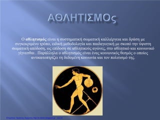 Ο αθλητισμός είναι η συστηματική σωματική καλλιέργεια και δράση με
συγκεκριμένο τρόπο, ειδική μεθοδολογία και παιδαγωγική με σκοπό την ύψιστη
σωματική απόδοση, ως επίδοση σε αθλητικούς αγώνες, στο αθλητικό και κοινωνικό
γίγνεσθαι . Παράλληλα ο αθλητισμός είναι ένας κοινωνικός θεσμός ο οποίος
αντικατοπτρίζει τη δεδομένη κοινωνία και τον πολιτισμό της.
Επιμέλεια: Χρήστος Χαρμπής http://e-taksh.blogspot.gr σελ.91
 