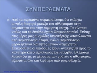  Από τα παραπάνω συμπεραίνουμε ότι υπάρχει
μεγάλη διαφορά μεταξύ του αθλητισμού στην
αρχαιότητα και στην σημερινή εποχή. Τα κίνητρα
καθώς και τα έπαθλα έχουν διαφοροποιηθεί. Επίσης
στις μέρες μας οι ομάδες υποστήριξης αποτελούνται
από περισσότερα άτομα, ενώ οι περισσότεροι
μεροληπτικοί διαιτητές μένουν ατιμώρητοι.
Επιπρόσθετα οι υποδομές έχουν αναπτυχθεί προς το
καλύτερο και ο εξοπλισμός έχει αυξηθεί. Βλέπουμε
λοιπόν ότι με το πέρασμα των χρόνων ο αθλητισμός
εξαρτάται όλο και λιγότερο από τους αθλητές.
Επιμέλεια: Χρήστος Χαρμπής http://e-taksh.blogspot.gr σελ.99
 