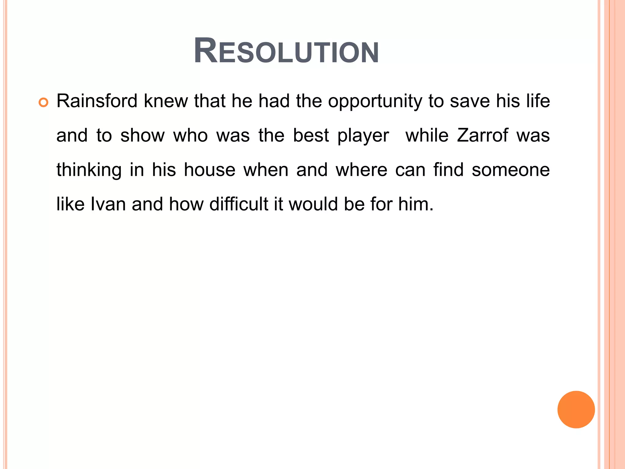 RESOLUTION
 Rainsford knew that he had the opportunity to save his life
and to show who was the best player while Zarrof was
thinking in his house when and where can find someone
like Ivan and how difficult it would be for him.
 