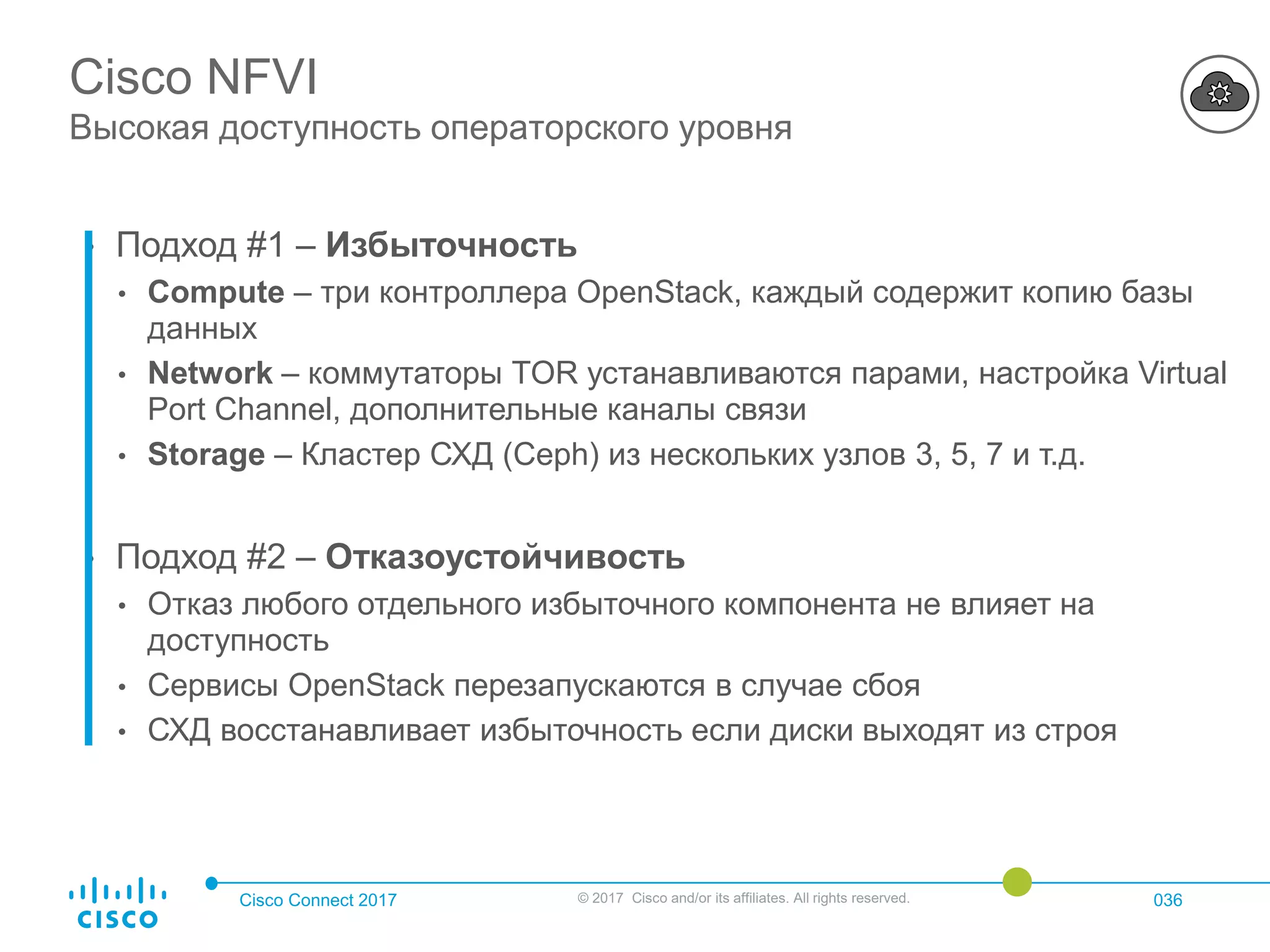 Cisco Connect 2017 © 2017 Cisco and/or its affiliates. All rights reserved. 036
Cisco NFVI
Высокая доступность операторского уровня
• Подход #1 – Избыточность
• Compute – три контроллера OpenStack, каждый содержит копию базы
данных
• Network – коммутаторы TOR устанавливаются парами, настройка Virtual
Port Channel, дополнительные каналы связи
• Storage – Кластер СХД (Ceph) из нескольких узлов 3, 5, 7 и т.д.
• Подход #2 – Отказоустойчивость
• Отказ любого отдельного избыточного компонента не влияет на
доступность
• Сервисы OpenStack перезапускаются в случае сбоя
• СХД восстанавливает избыточность если диски выходят из строя
 