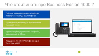 Офисная	коммуникационная	платформа,	
поддерживающая	до 200	телефонов
Что стоит знать про Business Edition 4000 ?
Проверенное	решение	для	IP-телефонии	и	
голосовой	почты
Простой	портал	управления	и	настройки,	
размещенный	в	Облаке
Поддержка	линейки	IP	телефонов	серий
Cisco	7800	и 8800
 