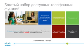 Сокращение	стоимости офисных	коммуникаций	с	решением IP-телефонии от	
лидера	рынка	с	15	летним+	опытом	в	области	VoIP
Парковка,удержание,
и	перевод	вызовов
Голосовая	почта
Аудиоконференции,	
пейджинг,	и	интерком
Хант-группы	и	
автосекретарь	для	
обработки	входящих	
вызовов
Сервис	Единого	
номера
…плюс	еще	много	другого
Богатый набор доступных телефонных
функций
 
