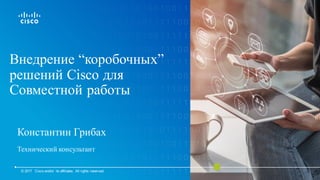 Внедрение “коробочных”
решений Cisco для
Совместной работы
Константин Грибах
Технический консультант
© 2017 Cisco and/or its affiliates. All rights reserved.
 