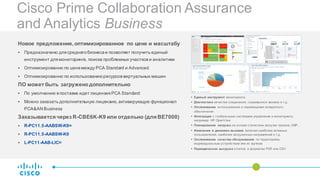 Cisco Prime Collaboration Assurance
and Analytics Business
Новое предложение,оптимизированное по цене и масштабу
§ Предназначено для среднегобизнесаи позволяет получить единый
инструмент для мониторинга, поиска проблемных участков и аналитики
§ Оптимизированно по ценемежду PCA Standard и Advanced
§ Оптимизированно по использованиюресурсов виртуальных машин
ПО может быть загруженодополнительно
§ По умолчанию в поставке идет лицензия PCA Standard
§ Можно заказать дополнительную лицензию, активирующую функционал
PCA&AN Business
Заказывается через R-CBE6K-K9 или отдельно (для BE7000)
§ R-PC11.5-AABSW-K9=
§ R-PC11.5-AABSW-K9
§ L-PC11-AAB-LIC=
§ Единый инструмент мониторинга
§ Диагностика качества соединения, сорвавшихся звонков и т.д.
§ Отслеживание использования и перемещения аппаратного
обеспечения
§ Интеграция с глобальными системами управления и мониторинга,
например HP OpenView
§ Планирование нагрузка на основе статистики загрузки тренков, DSP…
§ Изменения в динамике вызовов включая наиболее активных
пользователей, наиболее загруженных направлений и т.д.
§ Отслеживание качества обслуживания по территориям,
индивидуальным устройствам или их группам
§ Периодическая выгрузка отчетов в форматах PDF или CSV
 