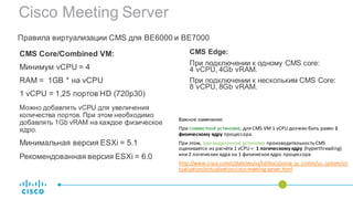 Cisco Meeting Server
CMS Core/Combined VM:
Минимум vCPU = 4
RAM = 1GB * на vCPU
1 vCPU = 1,25 портов HD (720p30)
Можно добавлять vCPU для увеличения
количества портов. При этом необходимо
добавлять 1Gb vRAM на каждое физическое
ядро.
Минимальная версия ESXi = 5.1
Рекомендованная версия ESXi = 6.0
Правила виртуализации CMS для BE6000 и BE7000
CMS Edge:
При подключении к одному CMS core:
4 vCPU, 4Gb vRAM.
При подключении к нескольким CMS Core:
8 vCPU, 8Gb vRAM.
Важное	замечание:	
При совместной	установке,	для	CMS	VM	1 vCPU должен	быть	равен	1	
физическому	ядру процессора.	
При	этом, при	выделенной	установке производительность	CMS	
оценивается	из	расчёта 1 vCPU =	 1	логическому	ядру (hyperthreading)	
или 2	логических	ядра	на	1	физическоеядро	процессора
http://www.cisco.com/c/dam/en/us/td/docs/voice_ip_comm/uc_system/vir
tualization/virtualization-cisco-meeting-server.html
 