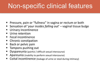 Non-specific clinical features
 Pressure, pain or “fullness” in vagina or rectum or both
 Sensation of ‘your insides falling out’ – vaginal tissue bulge
 Urinary incontinence
 Urine retention
 Fecal incontinence
 Chronic constipation
 Back or pelvic pain
 Tampons pushing out
 Dyspareunia (painful / difficult sexual intercourse)
 Apareunia (inability to perform sexual intercourse)
 Coital incontinence (leakage of urine or stool during intimacy)
 